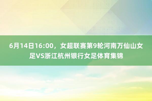 6月14日16:00，女超联赛第9轮河南万仙山女足VS浙江杭州银行女足体育集锦