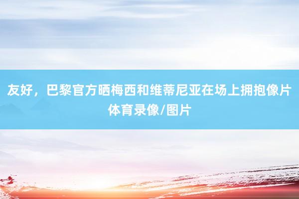 友好，巴黎官方晒梅西和维蒂尼亚在场上拥抱像片体育录像/图片