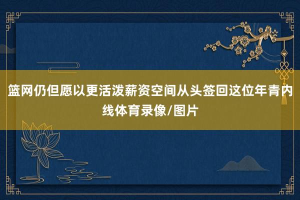 篮网仍但愿以更活泼薪资空间从头签回这位年青内线体育录像/图片