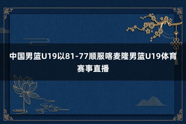 中国男篮U19以81-77顺服喀麦隆男篮U19体育赛事直播