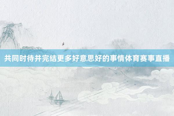 共同时待并完结更多好意思好的事情体育赛事直播