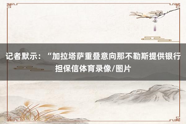 记者默示：“加拉塔萨重叠意向那不勒斯提供银行担保信体育录像/图片