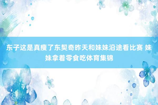 东子这是真瘦了东契奇昨天和妹妹沿途看比赛 妹妹拿着零食吃体育集锦