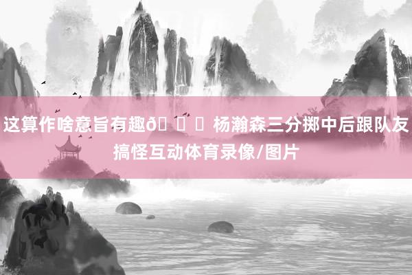 这算作啥意旨有趣😁杨瀚森三分掷中后跟队友搞怪互动体育录像/图片