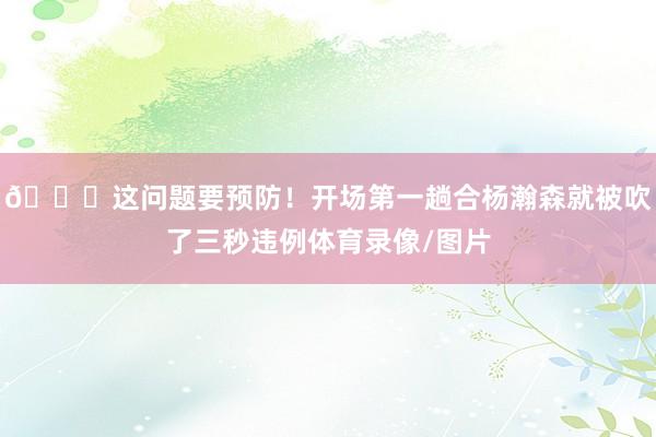 👀这问题要预防！开场第一趟合杨瀚森就被吹了三秒违例体育录像/图片