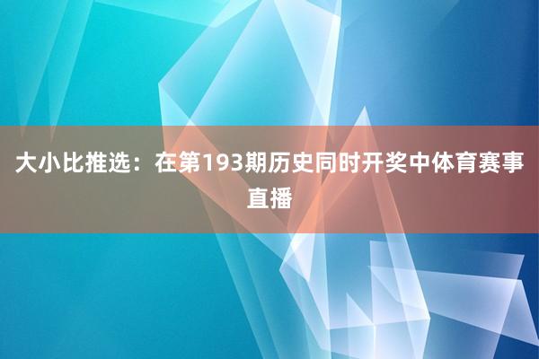 大小比推选：在第193期历史同时开奖中体育赛事直播