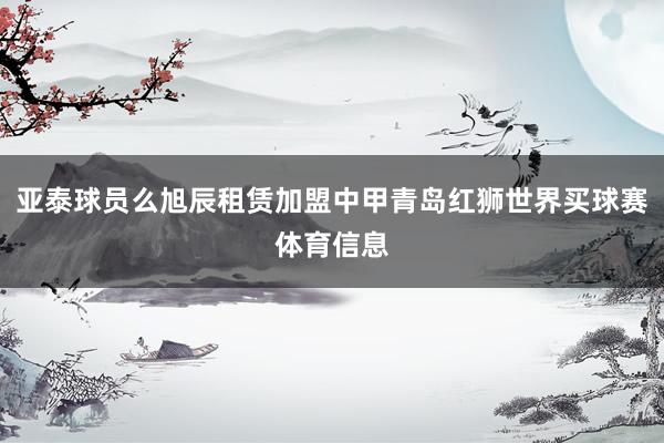 亚泰球员么旭辰租赁加盟中甲青岛红狮世界买球赛体育信息