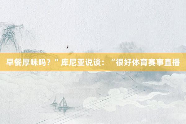 早餐厚味吗？”库尼亚说谈：“很好体育赛事直播