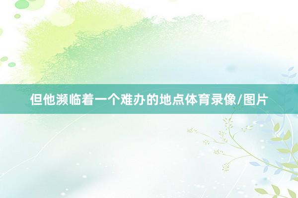 但他濒临着一个难办的地点体育录像/图片