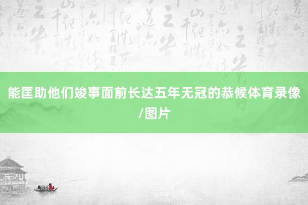 能匡助他们竣事面前长达五年无冠的恭候体育录像/图片