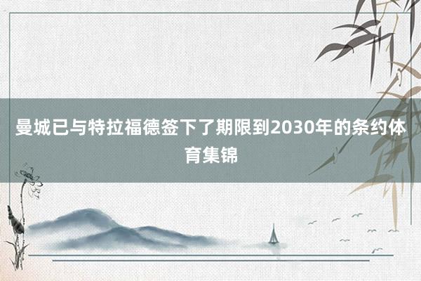 曼城已与特拉福德签下了期限到2030年的条约体育集锦