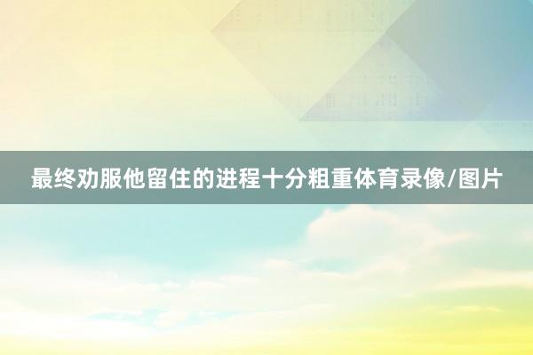 最终劝服他留住的进程十分粗重体育录像/图片