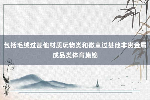 包括毛绒过甚他材质玩物类和徽章过甚他非贵金属成品类体育集锦