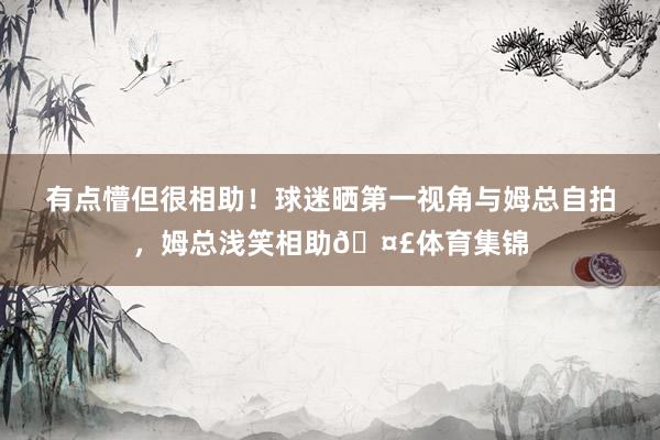 有点懵但很相助！球迷晒第一视角与姆总自拍，姆总浅笑相助🤣体育集锦