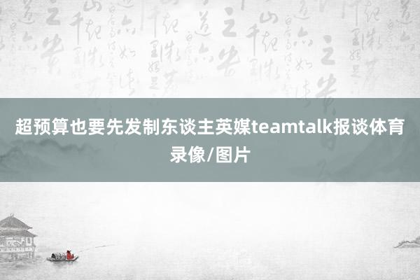 超预算也要先发制东谈主英媒teamtalk报谈体育录像/图片