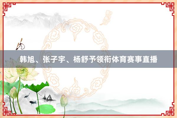 韩旭、张子宇、杨舒予领衔体育赛事直播