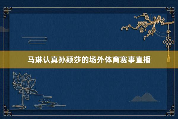 马琳认真孙颖莎的场外体育赛事直播