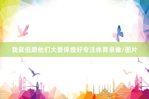 我就但愿他们大要保捏好专注体育录像/图片