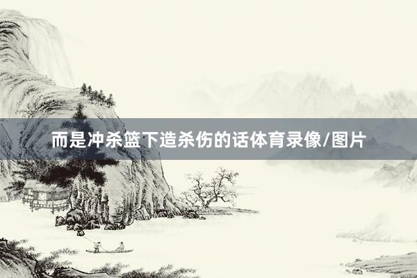 而是冲杀篮下造杀伤的话体育录像/图片