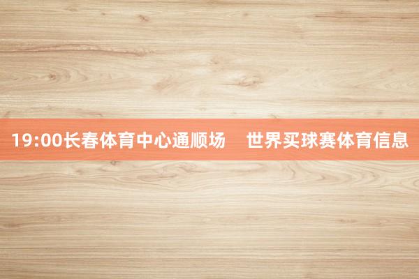 19:00长春体育中心通顺场    世界买球赛体育信息