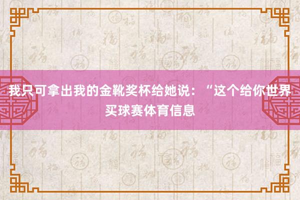我只可拿出我的金靴奖杯给她说：“这个给你世界买球赛体育信息