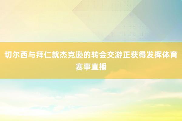 切尔西与拜仁就杰克逊的转会交游正获得发挥体育赛事直播