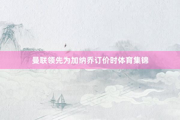 曼联领先为加纳乔订价时体育集锦