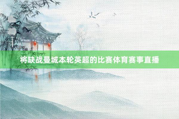 将缺战曼城本轮英超的比赛体育赛事直播