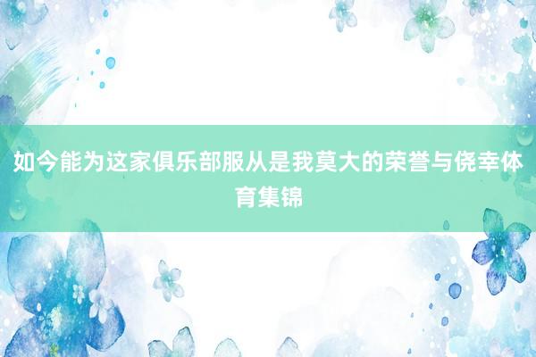 如今能为这家俱乐部服从是我莫大的荣誉与侥幸体育集锦