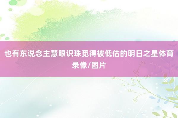 也有东说念主慧眼识珠觅得被低估的明日之星体育录像/图片