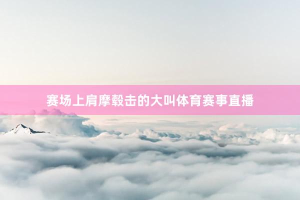 赛场上肩摩毂击的大叫体育赛事直播