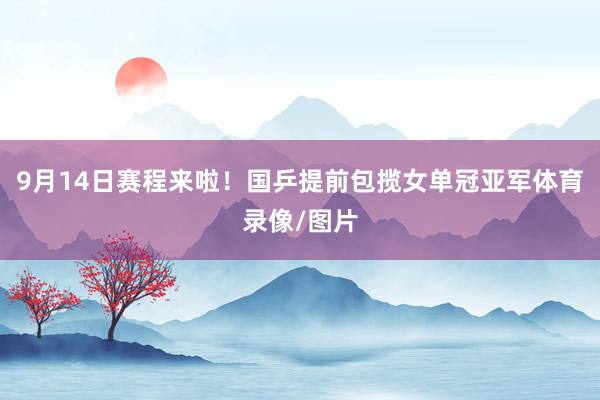 9月14日赛程来啦！国乒提前包揽女单冠亚军体育录像/图片