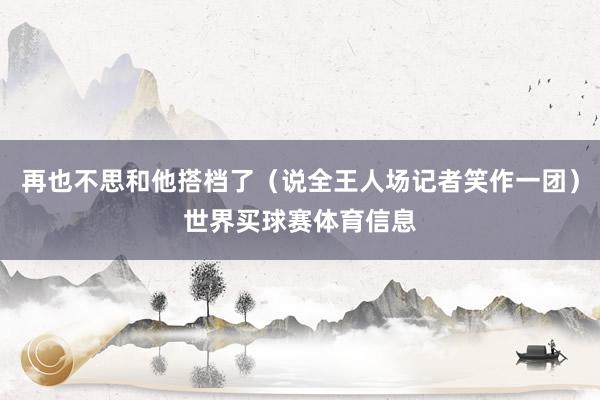 再也不思和他搭档了（说全王人场记者笑作一团）世界买球赛体育信息