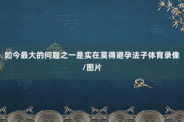 如今最大的问题之一是实在莫得避孕法子体育录像/图片