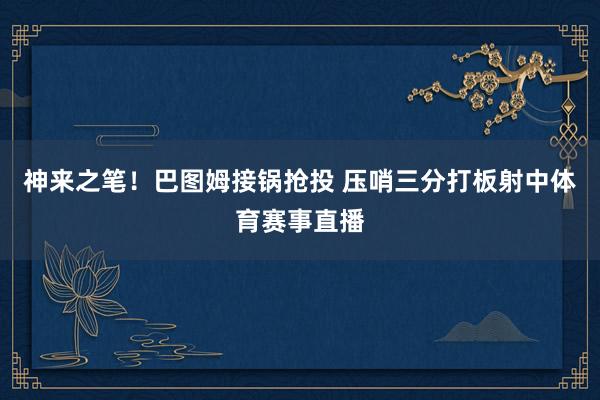 神来之笔！巴图姆接锅抢投 压哨三分打板射中体育赛事直播