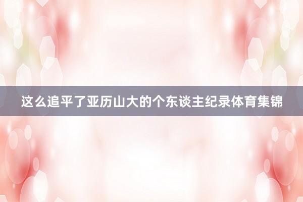 这么追平了亚历山大的个东谈主纪录体育集锦