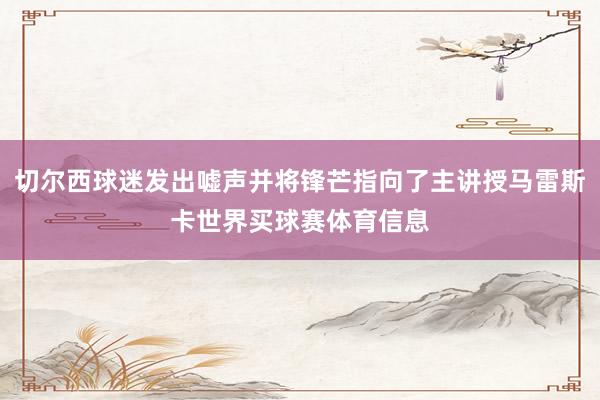 切尔西球迷发出嘘声并将锋芒指向了主讲授马雷斯卡世界买球赛体育信息