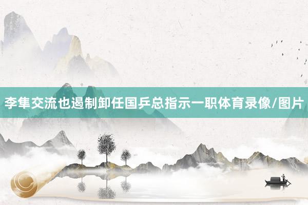 李隼交流也遏制卸任国乒总指示一职体育录像/图片