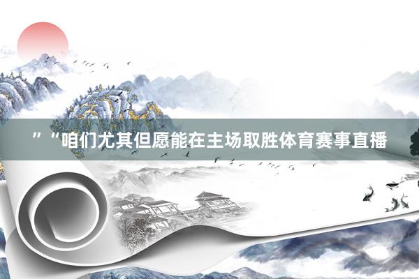 ”“咱们尤其但愿能在主场取胜体育赛事直播