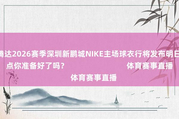静待腾达2026赛季深圳新鹏城NIKE主场球衣行将发布明日早10点你准备好了吗？                            体育赛事直播
