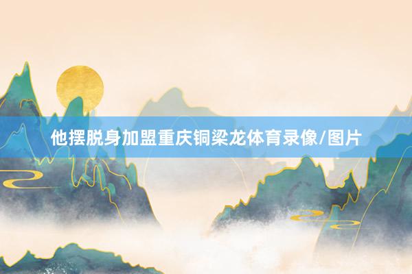 他摆脱身加盟重庆铜梁龙体育录像/图片