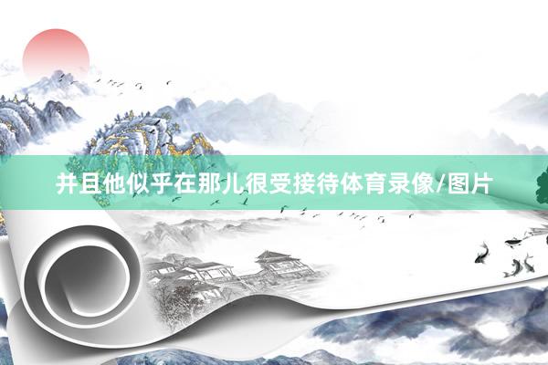 并且他似乎在那儿很受接待体育录像/图片
