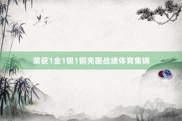 荣获1金1银1铜亮眼战绩体育集锦