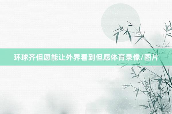 环球齐但愿能让外界看到但愿体育录像/图片