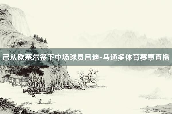 已从欧塞尔签下中场球员吕迪-马通多体育赛事直播
