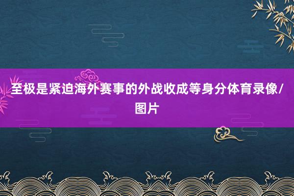 至极是紧迫海外赛事的外战收成等身分体育录像/图片