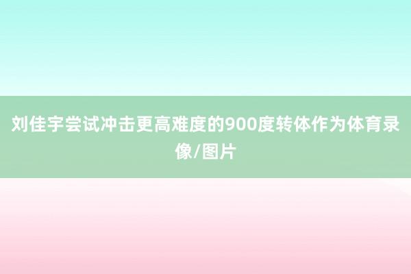 刘佳宇尝试冲击更高难度的900度转体作为体育录像/图片