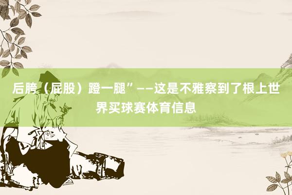 后胯（屁股）蹬一腿”——这是不雅察到了根上世界买球赛体育信息
