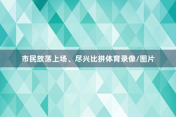 市民放荡上场、尽兴比拼体育录像/图片