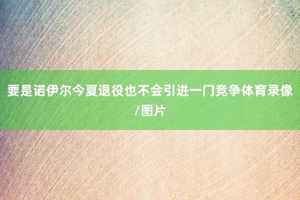 要是诺伊尔今夏退役也不会引进一门竞争体育录像/图片